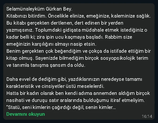 Kitabınızı bitirdim. Benim gerçekten çok beğendiğim ve çokça istifade ettiğim bir kitap olmuş. Bir kadın olarak annemden aldığım birçok nasihati satır aralarında bulduğumu itiraf etmeliyim.